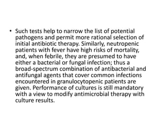 • Such tests help to narrow the list of potential
pathogens and permit more rational selection of
initial antibiotic therapy. Similarly, neutropenic
patients with fever have high risks of mortality,
and, when febrile, they are presumed to have
either a bacterial or fungal infection; thus a
broad-spectrum combination of antibacterial and
antifungal agents that cover common infections
encountered in granulocytopenic patients are
given. Performance of cultures is still mandatory
with a view to modify antimicrobial therapy with
culture results.
 