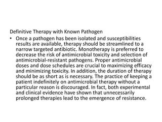 Definitive Therapy with Known Pathogen
• Once a pathogen has been isolated and susceptibilities
results are available, therapy should be streamlined to a
narrow targeted antibiotic. Monotherapy is preferred to
decrease the risk of antimicrobial toxicity and selection of
antimicrobial-resistant pathogens. Proper antimicrobial
doses and dose schedules are crucial to maximizing efficacy
and minimizing toxicity. In addition, the duration of therapy
should be as short as is necessary. The practice of keeping a
patient indefinitely on antimicrobial therapy without a
particular reason is discouraged. In fact, both experimental
and clinical evidence have shown that unnecessarily
prolonged therapies lead to the emergence of resistance.
 