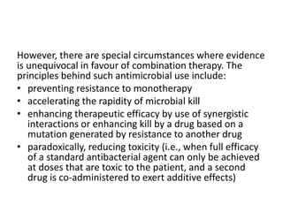However, there are special circumstances where evidence
is unequivocal in favour of combination therapy. The
principles behind such antimicrobial use include:
• preventing resistance to monotherapy
• accelerating the rapidity of microbial kill
• enhancing therapeutic efficacy by use of synergistic
interactions or enhancing kill by a drug based on a
mutation generated by resistance to another drug
• paradoxically, reducing toxicity (i.e., when full efficacy
of a standard antibacterial agent can only be achieved
at doses that are toxic to the patient, and a second
drug is co-administered to exert additive effects)
 