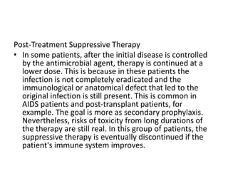 Post-Treatment Suppressive Therapy
• In some patients, after the initial disease is controlled
by the antimicrobial agent, therapy is continued at a
lower dose. This is because in these patients the
infection is not completely eradicated and the
immunological or anatomical defect that led to the
original infection is still present. This is common in
AIDS patients and post-transplant patients, for
example. The goal is more as secondary prophylaxis.
Nevertheless, risks of toxicity from long durations of
the therapy are still real. In this group of patients, the
suppressive therapy is eventually discontinued if the
patient's immune system improves.
 