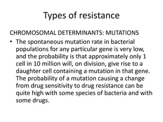 Types of resistance
CHROMOSOMAL DETERMINANTS: MUTATIONS
• The spontaneous mutation rate in bacterial
populations for any particular gene is very low,
and the probability is that approximately only 1
cell in 10 million will, on division, give rise to a
daughter cell containing a mutation in that gene.
The probability of a mutation causing a change
from drug sensitivity to drug resistance can be
quite high with some species of bacteria and with
some drugs.
 