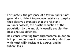 • Fortunately, the presence of a few mutants is not
generally sufficient to produce resistance: despite
the selective advantage that the resistant
mutants possess, the drastic reduction of the
population by the antibiotic usually enables the
host's natural defences
• Resistance resulting from chromosomal mutation
is important in some instances, notably infections
with methicillin-resistant S. aureus, and in
tuberculosis
 