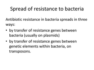 Spread of resistance to bacteria
Antibiotic resistance in bacteria spreads in three
ways:
• by transfer of resistance genes between
bacteria (usually on plasmids)
• by transfer of resistance genes between
genetic elements within bacteria, on
transposons.
 