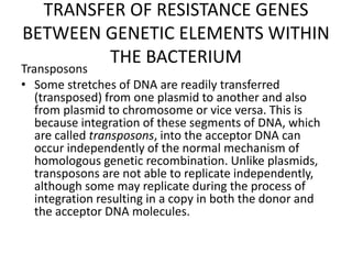 TRANSFER OF RESISTANCE GENES
BETWEEN GENETIC ELEMENTS WITHIN
THE BACTERIUM
Transposons
• Some stretches of DNA are readily transferred
(transposed) from one plasmid to another and also
from plasmid to chromosome or vice versa. This is
because integration of these segments of DNA, which
are called transposons, into the acceptor DNA can
occur independently of the normal mechanism of
homologous genetic recombination. Unlike plasmids,
transposons are not able to replicate independently,
although some may replicate during the process of
integration resulting in a copy in both the donor and
the acceptor DNA molecules.
 