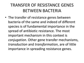 TRANSFER OF RESISTANCE GENES
BETWEEN BACTERIA
• The transfer of resistance genes between
bacteria of the same and indeed of different
species is of fundamental importance in the
spread of antibiotic resistance. The most
important mechanism in this context is
conjugation. Other gene transfer mechanisms,
transduction and transformation, are of little
importance in spreading resistance genes.
 