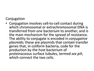 Conjugation
• Conjugation involves cell-to-cell contact during
which chromosomal or extrachromosomal DNA is
transferred from one bacterium to another, and is
the main mechanism for the spread of resistance.
The ability to conjugate is encoded in conjugative
plasmids; these are plasmids that contain transfer
genes that, in coliform bacteria, code for the
production by the host bacterium of
proteinaceous surface tubules, termed sex pili,
which connect the two cells.
 