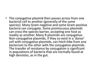 • The conjugative plasmid then passes across from one
bacterial cell to another (generally of the same
species). Many Gram-negative and some Gram-positive
bacteria can conjugate. Some promiscuous plasmids
can cross the species barrier, accepting one host as
readily as another. Many R plasmids are conjugative.
Non-conjugative plasmids, if they co-exist in a 'donor'
cell with conjugative plasmids, can hitch-hike from one
bacterium to the other with the conjugative plasmids.
The transfer of resistance by conjugation is significant
in populations of bacteria that are normally found at
high densities, as in the gut.
 