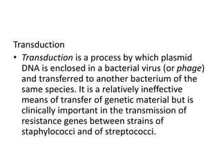 Transduction
• Transduction is a process by which plasmid
DNA is enclosed in a bacterial virus (or phage)
and transferred to another bacterium of the
same species. It is a relatively ineffective
means of transfer of genetic material but is
clinically important in the transmission of
resistance genes between strains of
staphylococci and of streptococci.
 