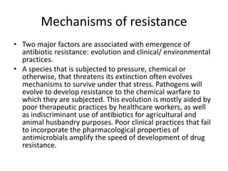 Mechanisms of resistance
• Two major factors are associated with emergence of
antibiotic resistance: evolution and clinical/ environmental
practices.
• A species that is subjected to pressure, chemical or
otherwise, that threatens its extinction often evolves
mechanisms to survive under that stress. Pathogens will
evolve to develop resistance to the chemical warfare to
which they are subjected. This evolution is mostly aided by
poor therapeutic practices by healthcare workers, as well
as indiscriminant use of antibiotics for agricultural and
animal husbandry purposes. Poor clinical practices that fail
to incorporate the pharmacological properties of
antimicrobials amplify the speed of development of drug
resistance.
 