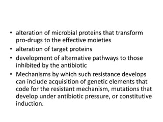 • alteration of microbial proteins that transform
pro-drugs to the effective moieties
• alteration of target proteins
• development of alternative pathways to those
inhibited by the antibiotic
• Mechanisms by which such resistance develops
can include acquisition of genetic elements that
code for the resistant mechanism, mutations that
develop under antibiotic pressure, or constitutive
induction.
 