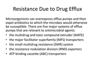 Resistance Due to Drug Efflux
Microorganisms can overexpress efflux pumps and then
expel antibiotics to which the microbes would otherwise
be susceptible. There are five major systems of efflux
pumps that are relevant to antimicrobial agents:
• the multidrug and toxic compound extruder (MATE)
• the major facilitator superfamily (MFS) transporters
• the small multidrug resistance (SMR) system
• the resistance nodulation division (RND) exporters
• ATP binding cassette (ABC) transporters
 