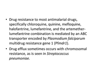 • Drug resistance to most antimalarial drugs,
specifically chloroquine, quinine, mefloquine,
halofantrine, lumefantrine, and the artemether-
lumefantrine combination is mediated by an ABC
transporter encoded by Plasmodium falciparum
multidrug resistance gene 1 (Pfmdr1).
• Drug efflux sometimes occurs with chromosomal
resistance, as is seen in Streptococcus
pneumoniae.
 