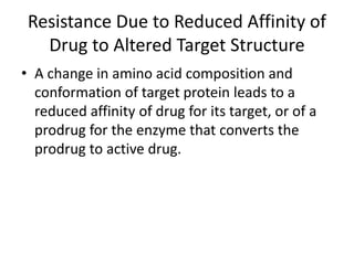 Resistance Due to Reduced Affinity of
Drug to Altered Target Structure
• A change in amino acid composition and
conformation of target protein leads to a
reduced affinity of drug for its target, or of a
prodrug for the enzyme that converts the
prodrug to active drug.
 
