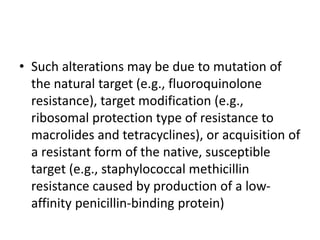 • Such alterations may be due to mutation of
the natural target (e.g., fluoroquinolone
resistance), target modification (e.g.,
ribosomal protection type of resistance to
macrolides and tetracyclines), or acquisition of
a resistant form of the native, susceptible
target (e.g., staphylococcal methicillin
resistance caused by production of a low-
affinity penicillin-binding protein)
 
