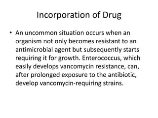 Incorporation of Drug
• An uncommon situation occurs when an
organism not only becomes resistant to an
antimicrobial agent but subsequently starts
requiring it for growth. Enterococcus, which
easily develops vancomycin resistance, can,
after prolonged exposure to the antibiotic,
develop vancomycin-requiring strains.
 