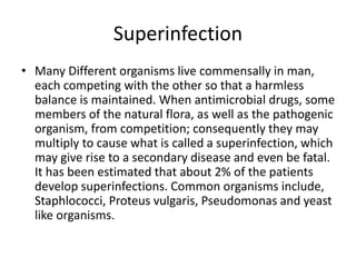 Superinfection
• Many Different organisms live commensally in man,
each competing with the other so that a harmless
balance is maintained. When antimicrobial drugs, some
members of the natural flora, as well as the pathogenic
organism, from competition; consequently they may
multiply to cause what is called a superinfection, which
may give rise to a secondary disease and even be fatal.
It has been estimated that about 2% of the patients
develop superinfections. Common organisms include,
Staphlococci, Proteus vulgaris, Pseudomonas and yeast
like organisms.
 