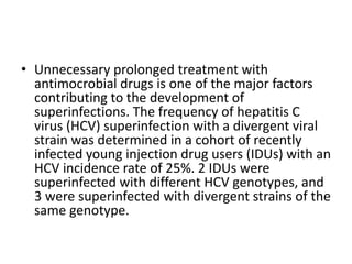 • Unnecessary prolonged treatment with
antimocrobial drugs is one of the major factors
contributing to the development of
superinfections. The frequency of hepatitis C
virus (HCV) superinfection with a divergent viral
strain was determined in a cohort of recently
infected young injection drug users (IDUs) with an
HCV incidence rate of 25%. 2 IDUs were
superinfected with different HCV genotypes, and
3 were superinfected with divergent strains of the
same genotype.
 