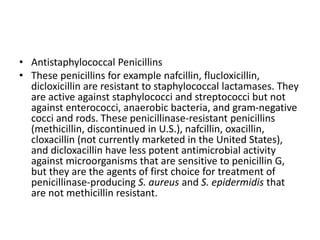• Antistaphylococcal Penicillins
• These penicillins for example nafcillin, flucloxicillin,
dicloxicillin are resistant to staphylococcal lactamases. They
are active against staphylococci and streptococci but not
against enterococci, anaerobic bacteria, and gram-negative
cocci and rods. These penicillinase-resistant penicillins
(methicillin, discontinued in U.S.), nafcillin, oxacillin,
cloxacillin (not currently marketed in the United States),
and dicloxacillin have less potent antimicrobial activity
against microorganisms that are sensitive to penicillin G,
but they are the agents of first choice for treatment of
penicillinase-producing S. aureus and S. epidermidis that
are not methicillin resistant.
 
