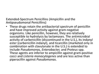 Extended-Spectrum Penicillins (Ampicillin and the
Antipseudomonal Penicillins)
• These drugs retain the antibacterial spectrum of penicillin
and have improved activity against gram-negative
organisms. Like penicillin, however, they are relatively
susceptible to hydrolysis by lactamases. The antimicrobial
activity of carbenicillin (discontinued in the U.S.), its indanyl
ester (carbenicillin indanyl), and ticarcillin (marketed only in
combination with clavulanate in the U.S.) is extended to
include Pseudomonas, Enterobacter, and Proteus spp.
These agents are inferior to ampicillin against gram-positive
cocci and Listeria monocytogenes and are less active than
piperacillin against Pseudomonas.
 