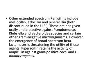 • Other extended spectrum Penicillins include
mezlocillin, azlocillin and piperacillin (both
discontinued in the U.S.). These are not given
orally and are active against Pseudomonas
Klebsiella and Bacteroides species and certain
other gram-negative microorganisms. However,
the emergence of broad-spectrum beta-
lactamases is threatening the utility of these
agents. Piperacillin retains the activity of
ampicillin against gram-positive cocci and L.
monocytogenes.
 