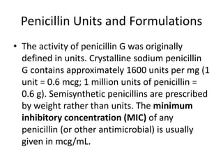 Penicillin Units and Formulations
• The activity of penicillin G was originally
defined in units. Crystalline sodium penicillin
G contains approximately 1600 units per mg (1
unit = 0.6 mcg; 1 million units of penicillin =
0.6 g). Semisynthetic penicillins are prescribed
by weight rather than units. The minimum
inhibitory concentration (MIC) of any
penicillin (or other antimicrobial) is usually
given in mcg/mL.
 