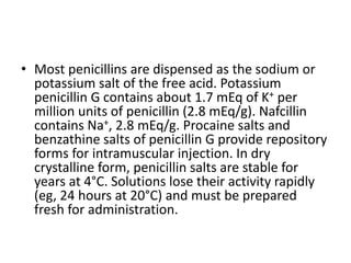 • Most penicillins are dispensed as the sodium or
potassium salt of the free acid. Potassium
penicillin G contains about 1.7 mEq of K+ per
million units of penicillin (2.8 mEq/g). Nafcillin
contains Na+, 2.8 mEq/g. Procaine salts and
benzathine salts of penicillin G provide repository
forms for intramuscular injection. In dry
crystalline form, penicillin salts are stable for
years at 4°C. Solutions lose their activity rapidly
(eg, 24 hours at 20°C) and must be prepared
fresh for administration.
 