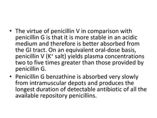 • The virtue of penicillin V in comparison with
penicillin G is that it is more stable in an acidic
medium and therefore is better absorbed from
the GI tract. On an equivalent oral-dose basis,
penicillin V (K+ salt) yields plasma concentrations
two to five times greater than those provided by
penicillin G.
• Penicillin G benzathine is absorbed very slowly
from intramuscular depots and produces the
longest duration of detectable antibiotic of all the
available repository penicillins.
 