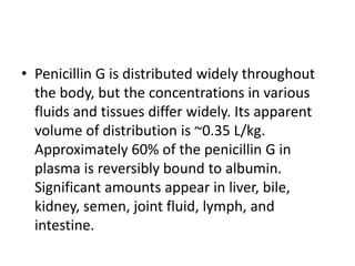 • Penicillin G is distributed widely throughout
the body, but the concentrations in various
fluids and tissues differ widely. Its apparent
volume of distribution is ~0.35 L/kg.
Approximately 60% of the penicillin G in
plasma is reversibly bound to albumin.
Significant amounts appear in liver, bile,
kidney, semen, joint fluid, lymph, and
intestine.
 