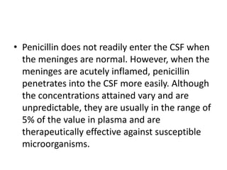 • Penicillin does not readily enter the CSF when
the meninges are normal. However, when the
meninges are acutely inflamed, penicillin
penetrates into the CSF more easily. Although
the concentrations attained vary and are
unpredictable, they are usually in the range of
5% of the value in plasma and are
therapeutically effective against susceptible
microorganisms.
 