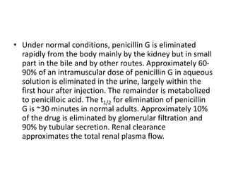 • Under normal conditions, penicillin G is eliminated
rapidly from the body mainly by the kidney but in small
part in the bile and by other routes. Approximately 60-
90% of an intramuscular dose of penicillin G in aqueous
solution is eliminated in the urine, largely within the
first hour after injection. The remainder is metabolized
to penicilloic acid. The t1/2 for elimination of penicillin
G is ~30 minutes in normal adults. Approximately 10%
of the drug is eliminated by glomerular filtration and
90% by tubular secretion. Renal clearance
approximates the total renal plasma flow.
 
