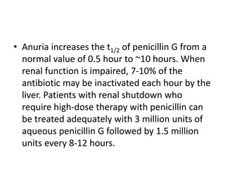 • Anuria increases the t1/2 of penicillin G from a
normal value of 0.5 hour to ~10 hours. When
renal function is impaired, 7-10% of the
antibiotic may be inactivated each hour by the
liver. Patients with renal shutdown who
require high-dose therapy with penicillin can
be treated adequately with 3 million units of
aqueous penicillin G followed by 1.5 million
units every 8-12 hours.
 