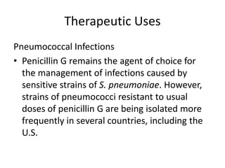 Therapeutic Uses
Pneumococcal Infections
• Penicillin G remains the agent of choice for
the management of infections caused by
sensitive strains of S. pneumoniae. However,
strains of pneumococci resistant to usual
doses of penicillin G are being isolated more
frequently in several countries, including the
U.S.
 