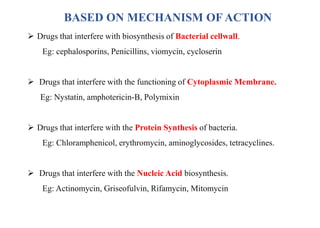 BASED ON MECHANISM OF ACTION
 Drugs that interfere with biosynthesis of Bacterial cellwall.
Eg: cephalosporins, Penicillins, viomycin, cycloserin
 Drugs that interfere with the functioning of Cytoplasmic Membrane.
Eg: Nystatin, amphotericin-B, Polymixin
 Drugs that interfere with the Protein Synthesis of bacteria.
Eg: Chloramphenicol, erythromycin, aminoglycosides, tetracyclines.
 Drugs that interfere with the Nucleic Acid biosynthesis.
Eg: Actinomycin, Griseofulvin, Rifamycin, Mitomycin
 