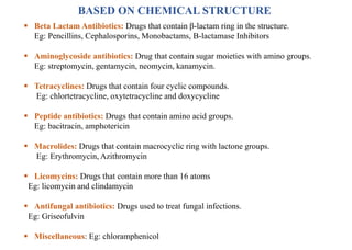 BASED ON CHEMICAL STRUCTURE
 Beta Lactam Antibiotics: Drugs that contain β-lactam ring in the structure.
Eg: Pencillins, Cephalosporins, Monobactams, Β-lactamase Inhibitors
 Aminoglycoside antibiotics: Drug that contain sugar moieties with amino groups.
Eg: streptomycin, gentamycin, neomycin, kanamycin.
 Tetracyclines: Drugs that contain four cyclic compounds.
Eg: chlortetracycline, oxytetracycline and doxycycline
 Peptide antibiotics: Drugs that contain amino acid groups.
Eg: bacitracin, amphotericin
 Macrolides: Drugs that contain macrocyclic ring with lactone groups.
Eg: Erythromycin, Azithromycin
 Licomycins: Drugs that contain more than 16 atoms
Eg: licomycin and clindamycin
 Antifungal antibiotics: Drugs used to treat fungal infections.
Eg: Griseofulvin
 Miscellaneous: Eg: chloramphenicol
 