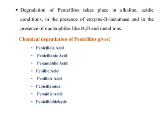  Degradation of Penicillins takes place in alkaline, acidic
conditions, in the presence of enzyme-B-lactamase and in the
presence of nucleophiles like H2O and metal ions.
• Penicilloic Acid
• Penicillanic Acid
• Penamaldie Acid
• Penillic Acid
• Penilloic Acid
• Penicillamine
• Penaldic Acid
• Penicillioldehyde
Chemical degradation of Penicillins gives:
 