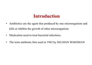 Introduction
• Antibiotics are the agent that produced by one microorganism and
kills or inhibits the growth of other microorganism.
• Medication used to treat bacterial infections.
• The term antibiotic first used in 1942 by SELMAN WAKSMAN
 