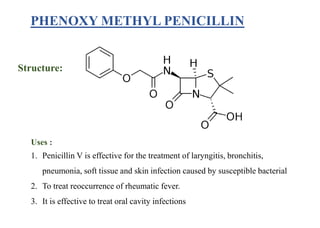 PHENOXY METHYL PENICILLIN
Structure:
Uses :
1. Penicillin V is effective for the treatment of laryngitis, bronchitis,
pneumonia, soft tissue and skin infection caused by susceptible bacterial
2. To treat reoccurrence of rheumatic fever.
3. It is effective to treat oral cavity infections
 