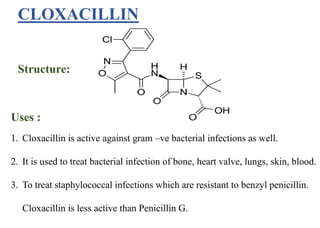 CLOXACILLIN
Structure:
Uses :
1. Cloxacillin is active against gram –ve bacterial infections as well.
2. It is used to treat bacterial infection of bone, heart valve, lungs, skin, blood.
3. To treat staphylococcal infections which are resistant to benzyl penicillin.
Cloxacillin is less active than Penicillin G.
 