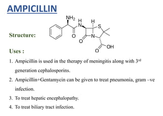Structure:
AMPICILLIN
Uses :
1. Ampicillin is used in the therapy of meningitis along with 3rd
generation cephalosporins.
2. Ampicillin+Gentamycin can be given to treat pneumonia, gram –ve
infection.
3. To treat hepatic encephalopathy.
4. To treat biliary tract infection.
 