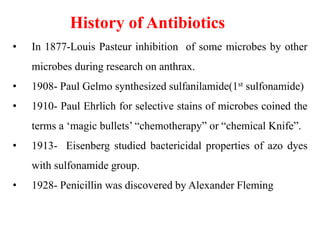 History of Antibiotics
• In 1877-Louis Pasteur inhibition of some microbes by other
microbes during research on anthrax.
• 1908- Paul Gelmo synthesized sulfanilamide(1st sulfonamide)
• 1910- Paul Ehrlich for selective stains of microbes coined the
terms a ‘magic bullets’ “chemotherapy” or “chemical Knife”.
• 1913- Eisenberg studied bactericidal properties of azo dyes
with sulfonamide group.
• 1928- Penicillin was discovered by Alexander Fleming
 