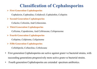  First Generation Cephalosporins
Cephalexin, Cephradine, Cefadroxil, Cephalothin, Cefapirin
 Second Generation Cephalosporins
Cefaclor, Cefoxitin, And Cefuroxime.
 Third Generation Cephalosporins
Cefixime, Cepodoxime, And Ceftriaxone, Cefoperazone
 Fourth Generation Cephalosporins
Cefepime, Cefpirome, Cefquinome
 Fifth Generation Cephalosporins
Ceftobiprole, Ceftaroline, Ceftolozane
Classification of Cephalosporins
• First generation Cephalosporins are active against gram+ve bacterial strains, with
succeeding generations progressively more active gram-ve bacterial strains.
• Fourth generation Cephalosporins are extended spectrum antibiotics.
 