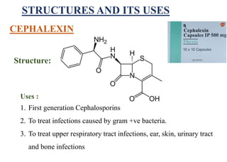 STRUCTURES AND ITS USES
Structure:
Uses :
1. First generation Cephalosporins
2. To treat infections caused by gram +ve bacteria.
3. To treat upper respiratory tract infections, ear, skin, urinary tract
and bone infections
CEPHALEXIN
 