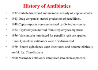 • 1932-Ehrlich discovered antimicrobial activity of sulphonamides
• 1943-Drug companies started production of pencillines.
• 1948-Cephalosporin were synthesized by Oxford university
• 1952- Erythromycin derived from streptomyces erythreus
• 1956- Vancomycin introduced for pencillin resistant species
• 1962- Quinolone antibiotics were first discovered.
• 1980- Fluoro quinolones were discovered and become clinically
useful. Eg: Ciprofloxacin
• 2000-Macrolide antibiotics introduced into clinical practice.
History of Antibiotics
 