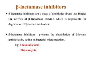 β-lactamase inhibitors
 β-lactamase inhibitors are a class of antibiotics drugs that blocks
the activity of β-lactamase enzyme, which is responsible for
degradation of β-lactam antibiotics.
 β-lactamase inhibitors prevents the degradation of β-lactam
antibiotics by acting on bacterial microorganism.
Eg: Clavulanic acid
Thienamycin
 