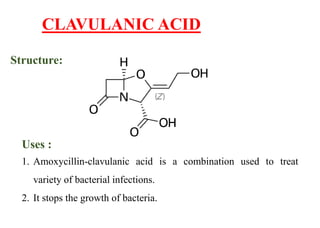 CLAVULANIC ACID
Structure:
Uses :
1. Amoxycillin-clavulanic acid is a combination used to treat
variety of bacterial infections.
2. It stops the growth of bacteria.
 