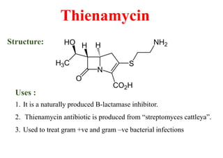 Thienamycin
Structure:
Uses :
1. It is a naturally produced B-lactamase inhibitor.
2. Thienamycin antibiotic is produced from “streptomyces cattleya”.
3. Used to treat gram +ve and gram –ve bacterial infections
 