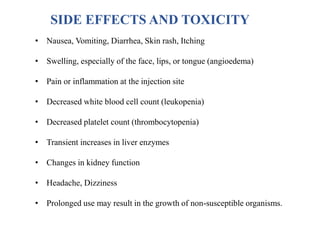 • Nausea, Vomiting, Diarrhea, Skin rash, Itching
• Swelling, especially of the face, lips, or tongue (angioedema)
• Pain or inflammation at the injection site
• Decreased white blood cell count (leukopenia)
• Decreased platelet count (thrombocytopenia)
• Transient increases in liver enzymes
• Changes in kidney function
• Headache, Dizziness
• Prolonged use may result in the growth of non-susceptible organisms.
SIDE EFFECTS AND TOXICITY
 