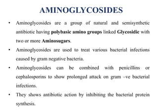 AMINOGLYCOSIDES
• Aminoglycosides are a group of natural and semisynthetic
antibiotic having polybasic amino groups linked Glycosidic with
two or more Aminosugars.
• Aminoglycosides are used to treat various bacterial infections
caused by gram negative bacteria.
• Aminoglycosides can be combined with penicillins or
cephalosporins to show prolonged attack on gram –ve bacterial
infections.
• They shows antibiotic action by inhibiting the bacterial protein
synthesis.
 