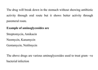 The drug will break down in the stomach without showing antibiotic
activity through oral route but it shows better activity through
parenteral route.
Example of aminoglycosides are
Streptomycin, Amikacin
Neomycin, Kanamycin
Gentamycin, Netilmycin
The above drugs are various aminoglycosides used to treat gram –ve
bacterial infection
 