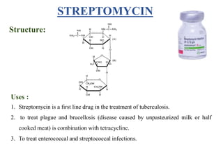 STREPTOMYCIN
Structure:
Uses :
1. Streptomycin is a first line drug in the treatment of tuberculosis.
2. to treat plague and brucellosis (disease caused by unpasteurized milk or half
cooked meat) is combination with tetracycline.
3. To treat enterococcal and streptococcal infections.
 